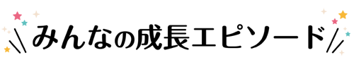 みんなの成長エピソードはこちら